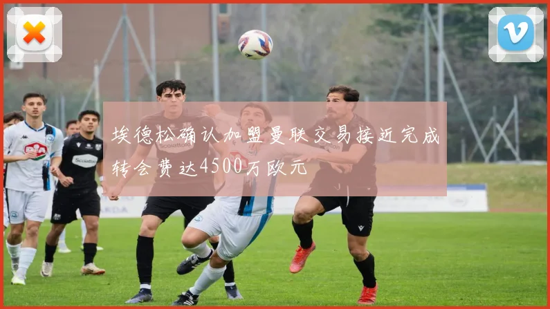 埃德松确认加盟曼联交易接近完成转会费达4500万欧元