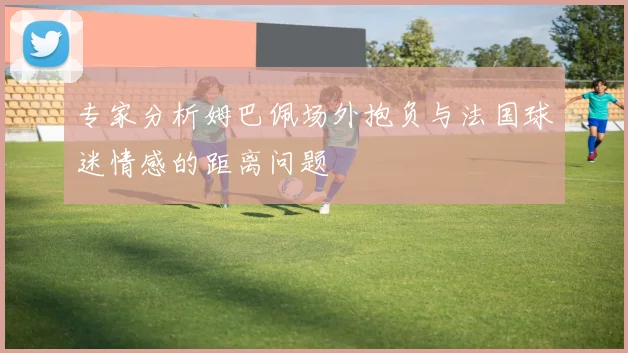 专家分析姆巴佩场外抱负与法国球迷情感的距离问题