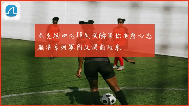 尼克杨回忆JR失误瞬间称老詹心态崩溃系列赛因此提前结束