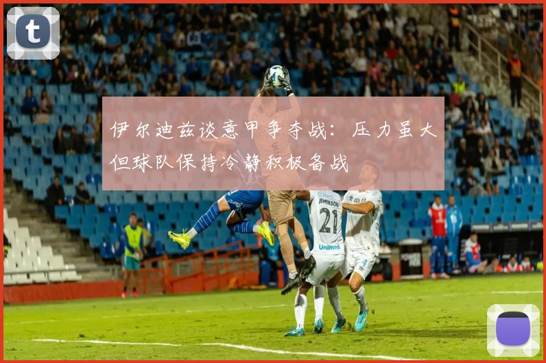 伊尔迪兹谈意甲争夺战：压力虽大但球队保持冷静积极备战