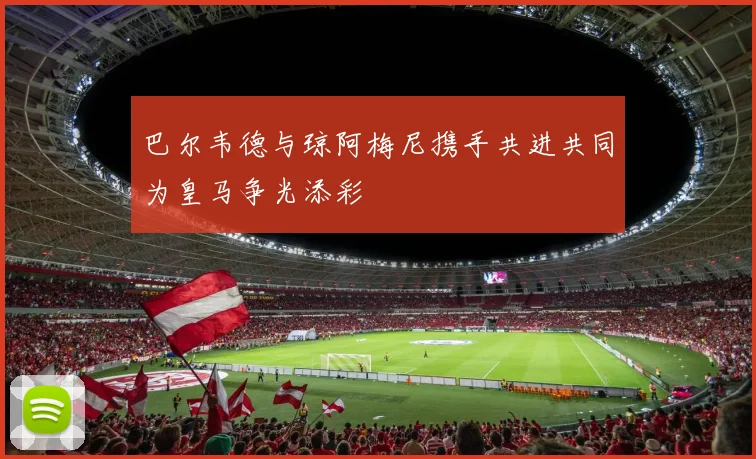巴尔韦德与琼阿梅尼携手共进共同为皇马争光添彩