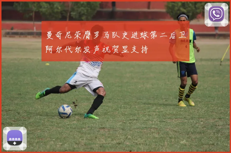 曼奇尼荣膺罗马队史进球第二后卫阿尔代尔发声祝贺显支持