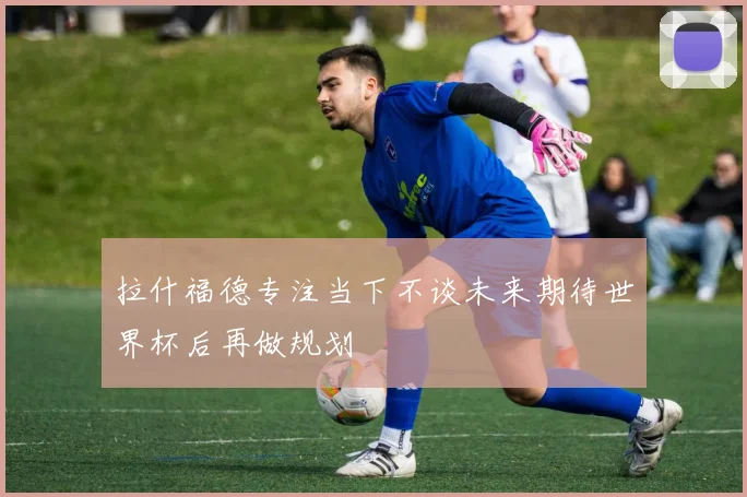 拉什福德专注当下不谈未来期待世界杯后再做规划