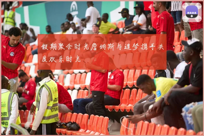 假期聚会时光詹姆斯与追梦携手共度欢乐时光