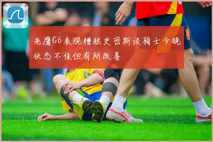 老鹰G6表现糟糕史密斯谈骑士今晚状态不佳但有所改善