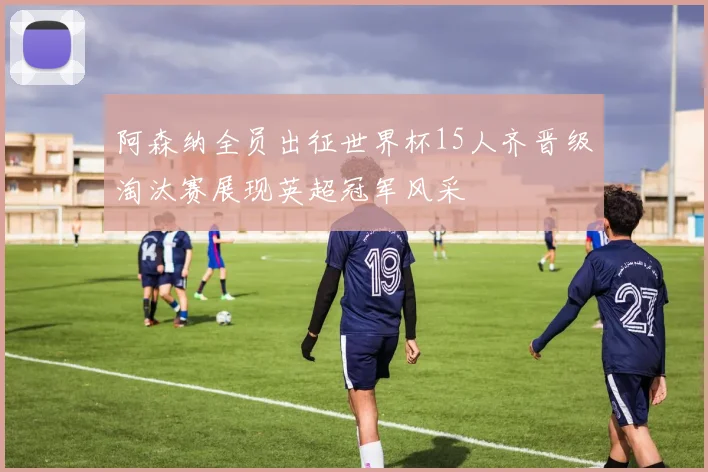 阿森纳全员出征世界杯15人齐晋级淘汰赛展现英超冠军风采
