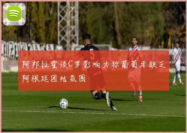 阿邦拉霍谈C罗影响力称葡萄牙缺乏阿根廷团结氛围