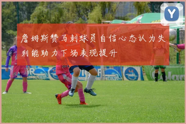 詹姆斯赞马刺球员自信心态认为失利能助力下场表现提升