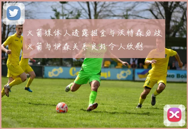 火箭媒体人透露掘金与沃特森分歧火箭与伊森关系良好令人欣慰