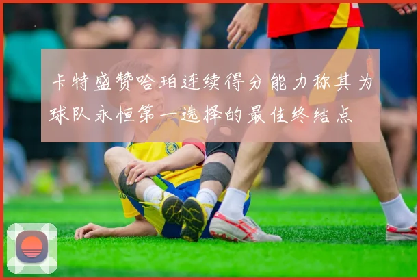 卡特盛赞哈珀连续得分能力称其为球队永恒第一选择的最佳终结点