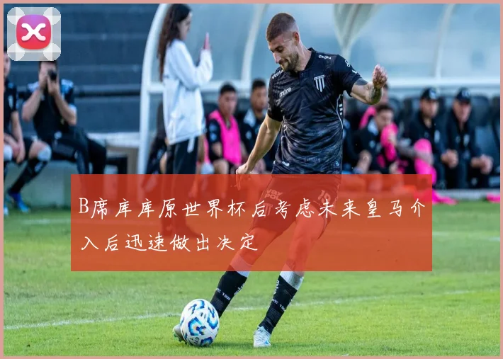 B席库库原世界杯后考虑未来皇马介入后迅速做出决定