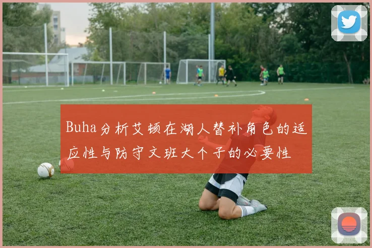 Buha分析艾顿在湖人替补角色的适应性与防守文班大个子的必要性