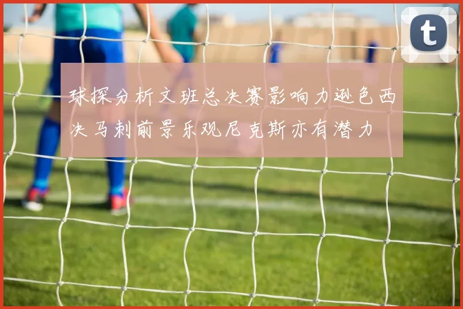 球探分析文班总决赛影响力逊色西决马刺前景乐观尼克斯亦有潜力