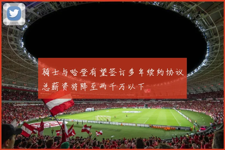 骑士与哈登有望签订多年续约协议总薪资将降至两千万以下