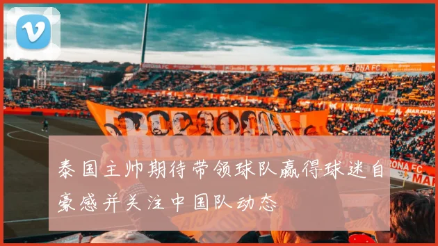 泰国主帅期待带领球队赢得球迷自豪感并关注中国队动态