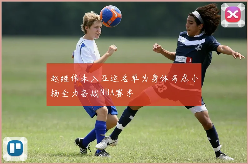 赵继伟未入亚运名单为身体考虑小杨全力备战NBA赛季