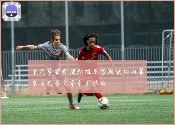 卡尼萨雷斯揭秘维尼修斯续约内幕皇马无奈之举引发热议